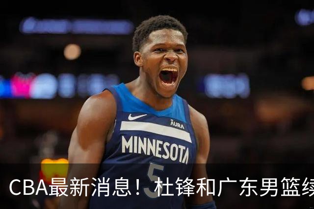CBA最新消息！杜锋和广东男篮续约四年，浙江官宣续约法莱卡斯，郭艾伦续约遇阻